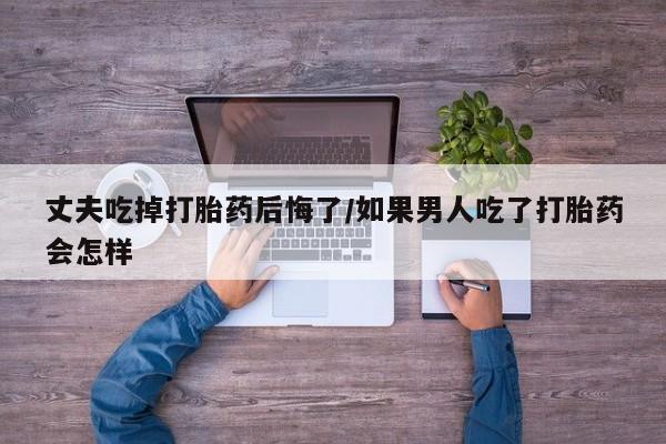 打胎药正品包邮联系方式丈夫吃掉打胎药后悔了/如果男人吃了打胎药会怎样
