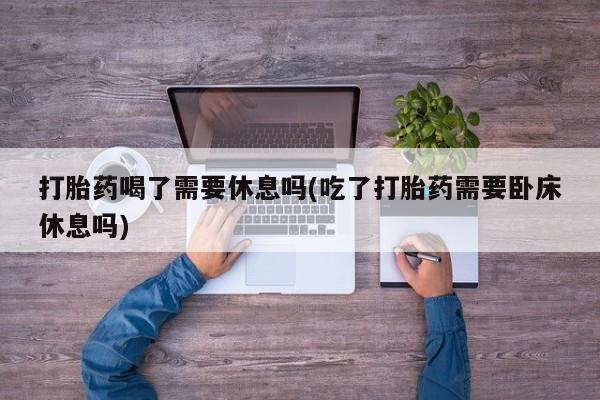 打胎药正品包邮联系方式打胎药喝了需要休息吗(吃了打胎药需要卧床休息吗)