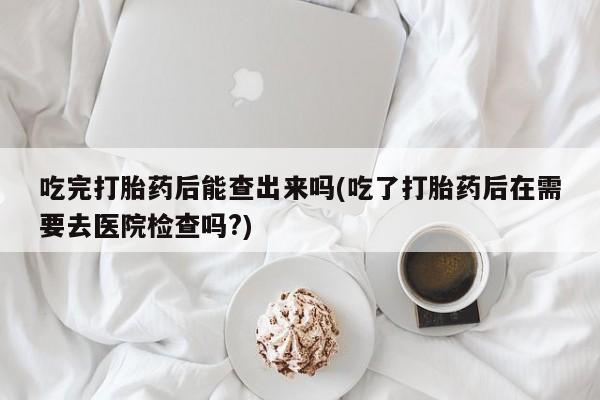 打胎药正品包邮联系方式吃完打胎药后能查出来吗(吃了打胎药后在需要去医院检查吗?)
