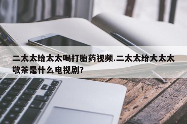 打胎药正品包邮联系方式二太太给太太喝打胎药视频.二太太给大太太敬茶是什么电视剧？