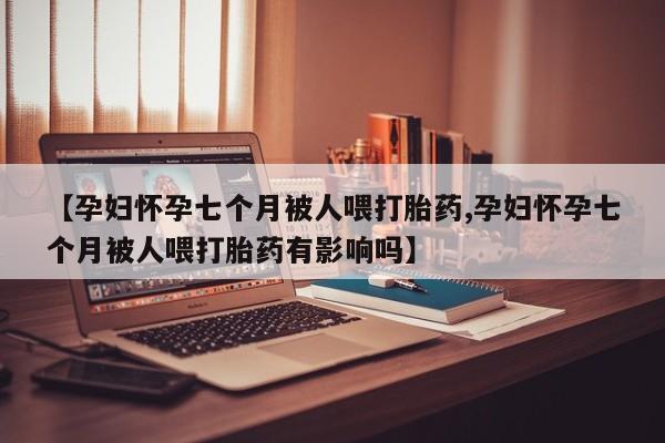打胎药正品包邮联系方式【孕妇怀孕七个月被人喂打胎药,孕妇怀孕七个月被人喂打胎药有影响吗】