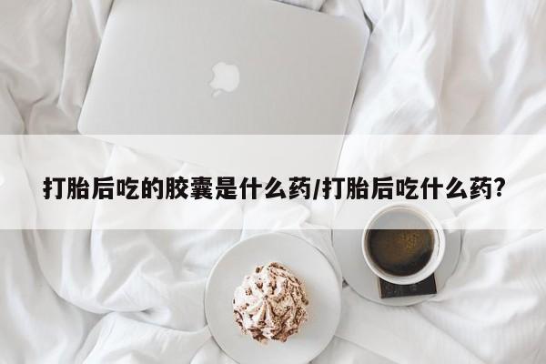 打胎药正品包邮联系方式打胎后吃的胶囊是什么药/打胎后吃什么药?