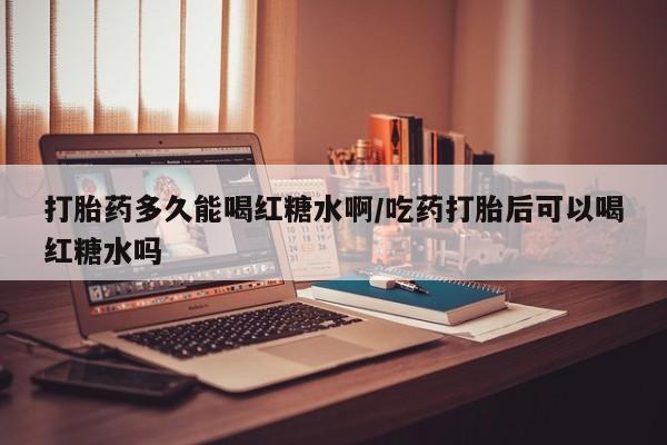 打胎药正品包邮联系方式打胎药多久能喝红糖水啊/吃药打胎后可以喝红糖水吗