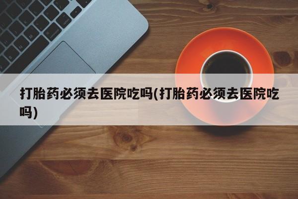 打胎药正品包邮联系方式打胎药必须去医院吃吗(打胎药必须去医院吃吗)