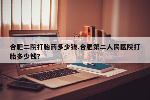 打胎药正品包邮联系方式合肥二院打胎药多少钱.合肥第二人民医院打胎多少钱？