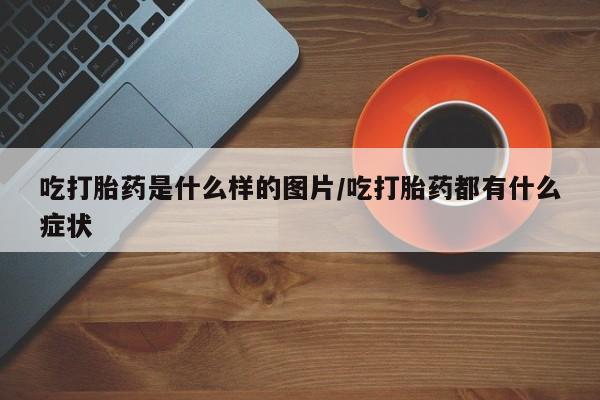 打胎药正品包邮联系方式吃打胎药是什么样的图片/吃打胎药都有什么症状