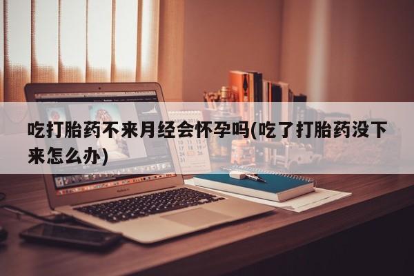 打胎药正品包邮联系方式吃打胎药不来月经会怀孕吗(吃了打胎药没下来怎么办)