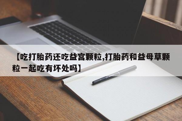 打胎药正品包邮联系方式【吃打胎药还吃益宫颗粒,打胎药和益母草颗粒一起吃有坏处吗】
