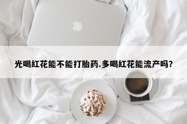 打胎药正品包邮联系方式光喝红花能不能打胎药.多喝红花能流产吗？
