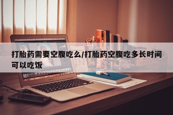 打胎药正品包邮联系方式打胎药需要空腹吃么/打胎药空腹吃多长时间可以吃饭