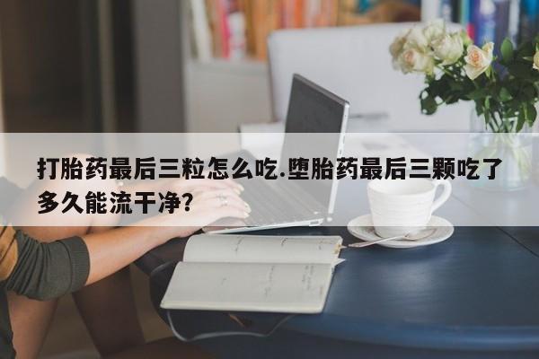 打胎药正品包邮联系方式打胎药最后三粒怎么吃.堕胎药最后三颗吃了多久能流干净？