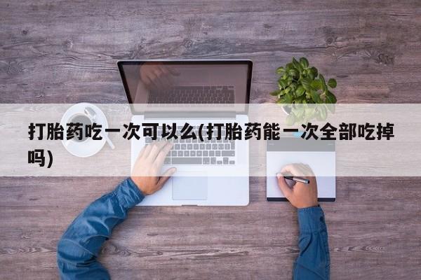 打胎药正品包邮联系方式打胎药吃一次可以么(打胎药能一次全部吃掉吗)