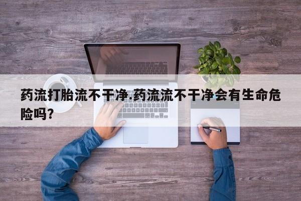 打胎药正品包邮联系方式药流打胎流不干净.药流流不干净会有生命危险吗？