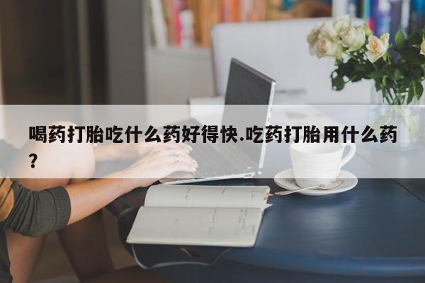 打胎药正品包邮联系方式喝药打胎吃什么药好得快.吃药打胎用什么药？