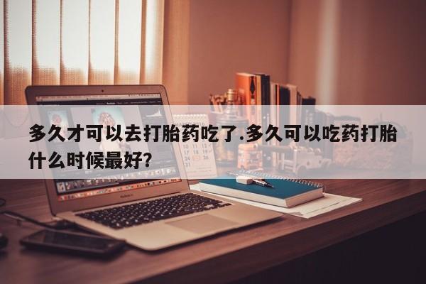 打胎药正品包邮联系方式多久才可以去打胎药吃了.多久可以吃药打胎什么时候最好？