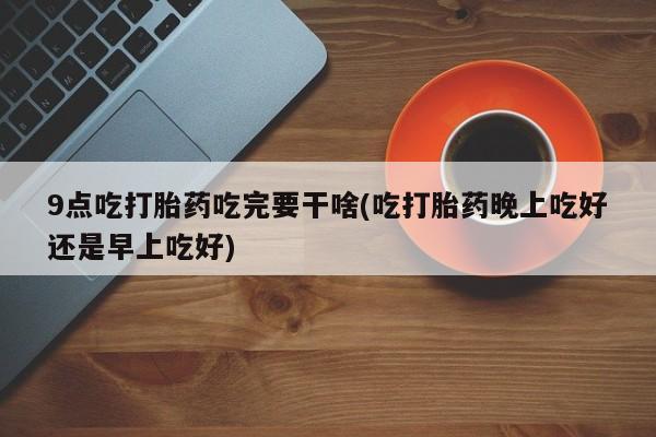 打胎药正品包邮联系方式9点吃打胎药吃完要干啥(吃打胎药晚上吃好还是早上吃好)